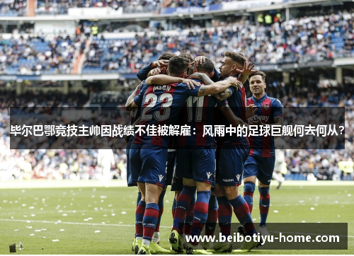 毕尔巴鄂竞技主帅因战绩不佳被解雇:风雨中的足球巨舰何去何从?