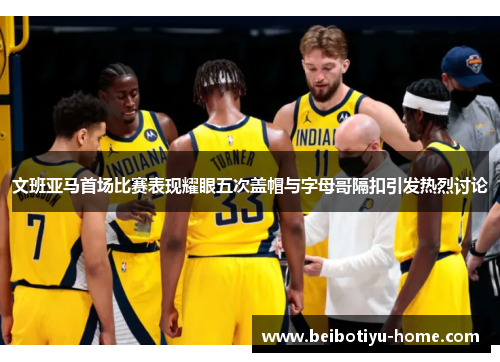 文班亚马首场比赛表现耀眼五次盖帽与字母哥隔扣引发热烈讨论